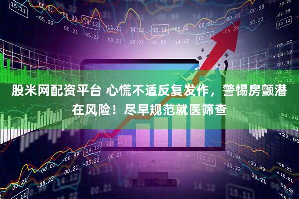 股米网配资平台 心慌不适反复发作，警惕房颤潜在风险！尽早规范就医筛查