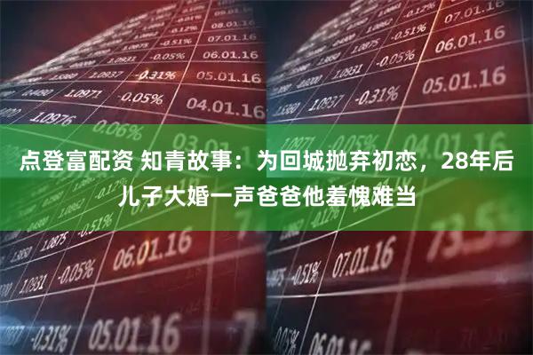 点登富配资 知青故事：为回城抛弃初恋，28年后儿子大婚一声爸爸他羞愧难当
